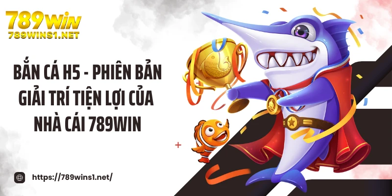 Bắn Cá H5 - Phiên Bản Giải Trí Tiện Lợi Của Nhà Cái 789WIN